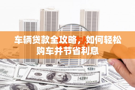 雁江车辆贷款全攻略，如何轻松购车并节省利息