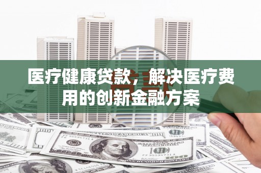 通川医疗健康贷款，解决医疗费用的创新金融方案